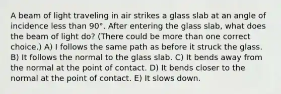 A beam of light traveling in air strikes a glass slab at an angle of incidence less than 90°. After entering the glass slab, what does the beam of light do? (There could be more than one correct choice.) A) I follows the same path as before it struck the glass. B) It follows the normal to the glass slab. C) It bends away from the normal at the point of contact. D) It bends closer to the normal at the point of contact. E) It slows down.