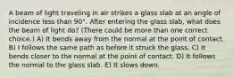 A beam of light traveling in air strikes a glass slab at an angle of incidence less than 90°. After entering the glass slab, what does the beam of light do? (There could be more than one correct choice.) A) It bends away from the normal at the point of contact. B) I follows the same path as before it struck the glass. C) It bends closer to the normal at the point of contact. D) It follows the normal to the glass slab. E) It slows down.