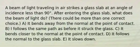 A beam of light traveling in air strikes a glass slab at an angle of incidence less than 90°. After entering the glass slab, what does the beam of light do? (There could be more than one correct choice.) A) It bends away from the normal at the point of contact. B) I follows the same path as before it struck the glass. C) It bends closer to the normal at the point of contact. D) It follows the normal to the glass slab. E) It slows down.