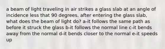 a beam of light traveling in air strikes a glass slab at an angle of incidence less that 90 degrees. after entering the glass slab, what does the beam of light do? a-it follows the same path as before it struck the glass b-it follows the normal line c-it bends away from the normal d-it bends closer to the normal e-it speeds up