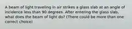 A beam of light traveling in air strikes a glass slab at an angle of incidence less than 90 degrees. After entering the glass slab, what does the beam of light do? (There could be more than one correct choice)