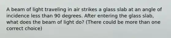 A beam of light traveling in air strikes a glass slab at an angle of incidence <a href='https://www.questionai.com/knowledge/k7BtlYpAMX-less-than' class='anchor-knowledge'>less than</a> 90 degrees. After entering the glass slab, what does the beam of light do? (There could be <a href='https://www.questionai.com/knowledge/keWHlEPx42-more-than' class='anchor-knowledge'>more than</a> one correct choice)