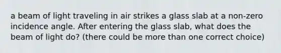 a beam of light traveling in air strikes a glass slab at a non-zero incidence angle. After entering the glass slab, what does the beam of light do? (there could be more than one correct choice)