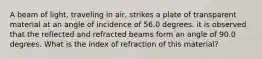 A beam of light, traveling in air, strikes a plate of transparent material at an angle of incidence of 56.0 degrees. it is observed that the reflected and refracted beams form an angle of 90.0 degrees. What is the index of refraction of this material?