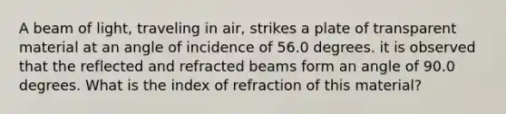 A beam of light, traveling in air, strikes a plate of transparent material at an angle of incidence of 56.0 degrees. it is observed that the reflected and refracted beams form an angle of 90.0 degrees. What is the index of refraction of this material?