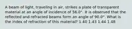 A beam of light, traveling in air, strikes a plate of transparent material at an angle of incidence of 56.0°. It is observed that the reflected and refracted beams form an angle of 90.0°. What is the index of refraction of this material? 1.40 1.43 1.44 1.48