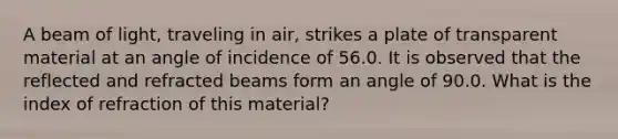 A beam of light, traveling in air, strikes a plate of transparent material at an angle of incidence of 56.0. It is observed that the reflected and refracted beams form an angle of 90.0. What is the index of refraction of this material?