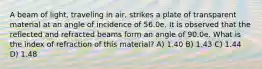 A beam of light, traveling in air, strikes a plate of transparent material at an angle of incidence of 56.0e. It is observed that the reflected and refracted beams form an angle of 90.0e. What is the index of refraction of this material? A) 1.40 B) 1.43 C) 1.44 D) 1.48