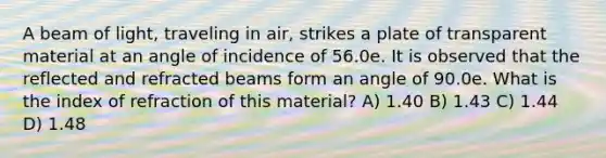 A beam of light, traveling in air, strikes a plate of transparent material at an angle of incidence of 56.0e. It is observed that the reflected and refracted beams form an angle of 90.0e. What is the index of refraction of this material? A) 1.40 B) 1.43 C) 1.44 D) 1.48