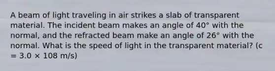 A beam of light traveling in air strikes a slab of transparent material. The incident beam makes an angle of 40° with the normal, and the refracted beam make an angle of 26° with the normal. What is the speed of light in the transparent material? (c = 3.0 × 108 m/s)