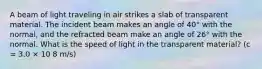 A beam of light traveling in air strikes a slab of transparent material. The incident beam makes an angle of 40° with the normal, and the refracted beam make an angle of 26° with the normal. What is the speed of light in the transparent material? (c = 3.0 × 10 8 m/s)