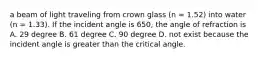 a beam of light traveling from crown glass (n = 1.52) into water (n = 1.33). If the incident angle is 650, the angle of refraction is A. 29 degree B. 61 degree C. 90 degree D. not exist because the incident angle is greater than the critical angle.