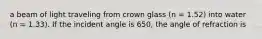 a beam of light traveling from crown glass (n = 1.52) into water (n = 1.33). If the incident angle is 650, the angle of refraction is