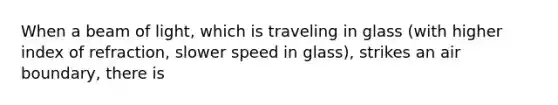 When a beam of light, which is traveling in glass (with higher index of refraction, slower speed in glass), strikes an air boundary, there is