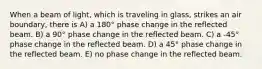 When a beam of light, which is traveling in glass, strikes an air boundary, there is A) a 180° phase change in the reflected beam. B) a 90° phase change in the reflected beam. C) a -45° phase change in the reflected beam. D) a 45° phase change in the reflected beam. E) no phase change in the reflected beam.