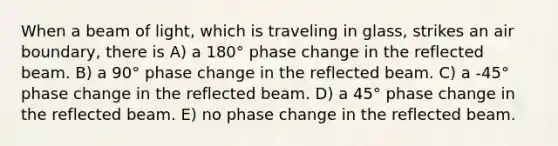 When a beam of light, which is traveling in glass, strikes an air boundary, there is A) a 180° phase change in the reflected beam. B) a 90° phase change in the reflected beam. C) a -45° phase change in the reflected beam. D) a 45° phase change in the reflected beam. E) no phase change in the reflected beam.