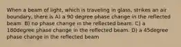 When a beam of light, which is traveling in glass, strikes an air boundary, there is A) a 90 degree phase change in the reflected beam. B) no phase change in the reflected beam. C) a 180degree phase change in the reflected beam. D) a 45degree phase change in the reflected beam