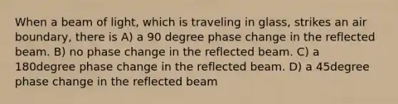 When a beam of light, which is traveling in glass, strikes an air boundary, there is A) a 90 degree phase change in the reflected beam. B) no phase change in the reflected beam. C) a 180degree phase change in the reflected beam. D) a 45degree phase change in the reflected beam