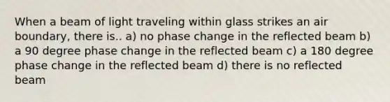 When a beam of light traveling within glass strikes an air boundary, there is.. a) no phase change in the reflected beam b) a 90 degree phase change in the reflected beam c) a 180 degree phase change in the reflected beam d) there is no reflected beam