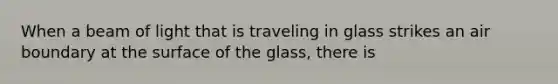 When a beam of light that is traveling in glass strikes an air boundary at the surface of the glass, there is