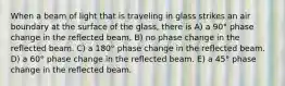 When a beam of light that is traveling in glass strikes an air boundary at the surface of the glass, there is A) a 90° phase change in the reflected beam. B) no phase change in the reflected beam. C) a 180° phase change in the reflected beam. D) a 60° phase change in the reflected beam. E) a 45° phase change in the reflected beam.