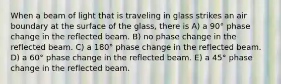 When a beam of light that is traveling in glass strikes an air boundary at the surface of the glass, there is A) a 90° phase change in the reflected beam. B) no phase change in the reflected beam. C) a 180° phase change in the reflected beam. D) a 60° phase change in the reflected beam. E) a 45° phase change in the reflected beam.