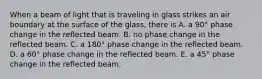 When a beam of light that is traveling in glass strikes an air boundary at the surface of the glass, there is A. a 90° phase change in the reflected beam. B. no phase change in the reflected beam. C. a 180° phase change in the reflected beam. D. a 60° phase change in the reflected beam. E. a 45° phase change in the reflected beam.