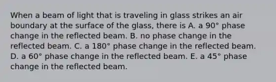 When a beam of light that is traveling in glass strikes an air boundary at the surface of the glass, there is A. a 90° phase change in the reflected beam. B. no phase change in the reflected beam. C. a 180° phase change in the reflected beam. D. a 60° phase change in the reflected beam. E. a 45° phase change in the reflected beam.