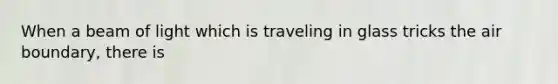 When a beam of light which is traveling in glass tricks the air boundary, there is