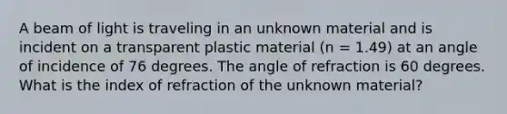 A beam of light is traveling in an unknown material and is incident on a transparent plastic material (n = 1.49) at an angle of incidence of 76 degrees. The angle of refraction is 60 degrees. What is the index of refraction of the unknown material?