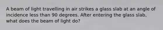 A beam of light travelling in air strikes a glass slab at an angle of incidence less than 90 degrees. After entering the glass slab, what does the beam of light do?