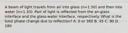 A beam of light travels from air into glass (n=1.50) and then into water (n=1.33). Part of light is reflected from the air-glass interface and the glass-water interface, respectively. What is the total phase change due to reflection? A. 0 or 360 B. 45 C. 90 D. 180