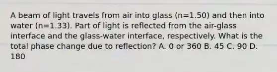 A beam of light travels from air into glass (n=1.50) and then into water (n=1.33). Part of light is reflected from the air-glass interface and the glass-water interface, respectively. What is the total phase change due to reflection? A. 0 or 360 B. 45 C. 90 D. 180