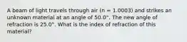 A beam of light travels through air (n = 1.0003) and strikes an unknown material at an angle of 50.0°. The new angle of refraction is 25.0°. What is the index of refraction of this material?