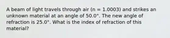 A beam of light travels through air (n = 1.0003) and strikes an unknown material at an angle of 50.0°. The new angle of refraction is 25.0°. What is the index of refraction of this material?