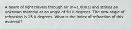 A beam of light travels through air (n=1.0003) and strikes an unknown material at an angle of 50.0 degrees. The new angle of refraction is 25.0 degrees. What is the index of refraction of this material?