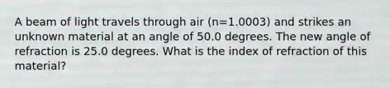 A beam of light travels through air (n=1.0003) and strikes an unknown material at an angle of 50.0 degrees. The new angle of refraction is 25.0 degrees. What is the index of refraction of this material?