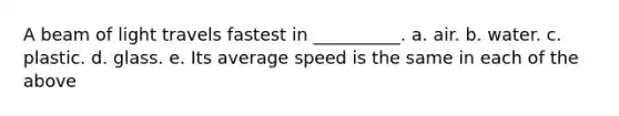 A beam of light travels fastest in __________. a. air. b. water. c. plastic. d. glass. e. Its average speed is the same in each of the above