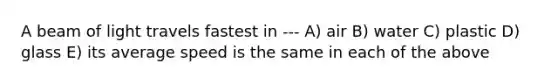 A beam of light travels fastest in --- A) air B) water C) plastic D) glass E) its average speed is the same in each of the above