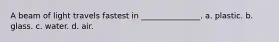 A beam of light travels fastest in _______________. a. plastic. b. glass. c. water. d. air.