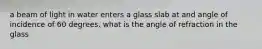 a beam of light in water enters a glass slab at and angle of incidence of 60 degrees. what is the angle of refraction in the glass