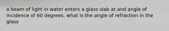 a beam of light in water enters a glass slab at and angle of incidence of 60 degrees. what is the angle of refraction in the glass