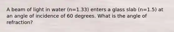 A beam of light in water (n=1.33) enters a glass slab (n=1.5) at an angle of incidence of 60 degrees. What is the angle of refraction?