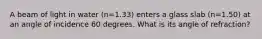 A beam of light in water (n=1.33) enters a glass slab (n=1.50) at an angle of incidence 60 degrees. What is its angle of refraction?
