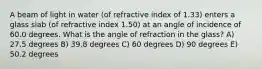 A beam of light in water (of refractive index of 1.33) enters a glass slab (of refractive index 1.50) at an angle of incidence of 60.0 degrees. What is the angle of refraction in the glass? A) 27.5 degrees B) 39.8 degrees C) 60 degrees D) 90 degrees E) 50.2 degrees