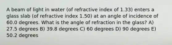 A beam of light in water (of refractive index of 1.33) enters a glass slab (of refractive index 1.50) at an angle of incidence of 60.0 degrees. What is the angle of refraction in the glass? A) 27.5 degrees B) 39.8 degrees C) 60 degrees D) 90 degrees E) 50.2 degrees