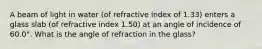 A beam of light in water (of refractive index of 1.33) enters a glass slab (of refractive index 1.50) at an angle of incidence of 60.0°. What is the angle of refraction in the glass?