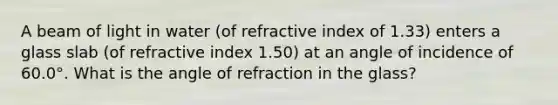 A beam of light in water (of refractive index of 1.33) enters a glass slab (of refractive index 1.50) at an angle of incidence of 60.0°. What is the angle of refraction in the glass?