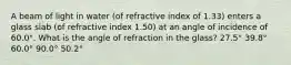 A beam of light in water (of refractive index of 1.33) enters a glass slab (of refractive index 1.50) at an angle of incidence of 60.0°. What is the angle of refraction in the glass? 27.5° 39.8° 60.0° 90.0° 50.2°