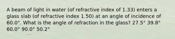 A beam of light in water (of refractive index of 1.33) enters a glass slab (of refractive index 1.50) at an angle of incidence of 60.0°. What is the angle of refraction in the glass? 27.5° 39.8° 60.0° 90.0° 50.2°